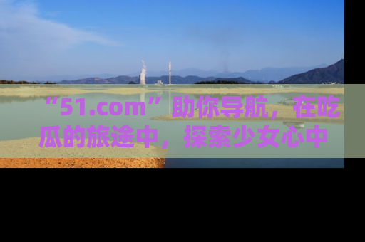 “51.com”助你导航,在吃瓜的旅途中,探索少女心中的小秘密喔!