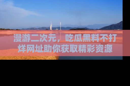 漫游二次元，吃瓜黑料不打烊网址助你获取精彩资源
