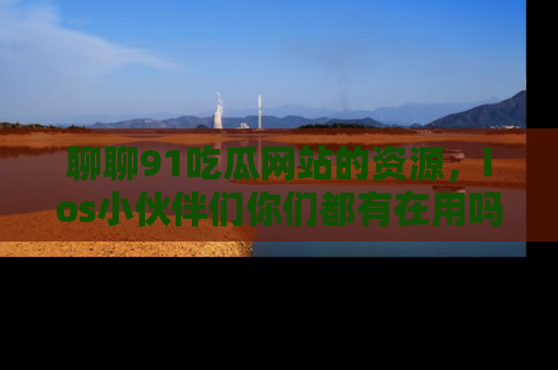 聊聊91吃瓜网站的资源，ios小伙伴们你们都有在用吗？