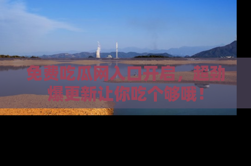 免费吃瓜网入口开启，超劲爆更新让你吃个够哦！