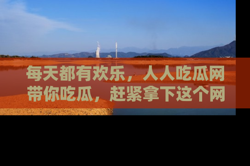 每天都有欢乐，人人吃瓜网带你吃瓜，赶紧拿下这个网址与地址吧！