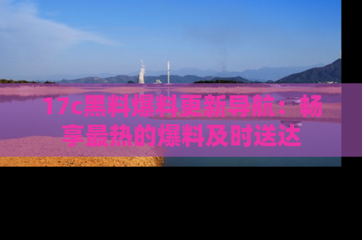 17c黑料爆料更新导航:畅享最热的爆料及时送达