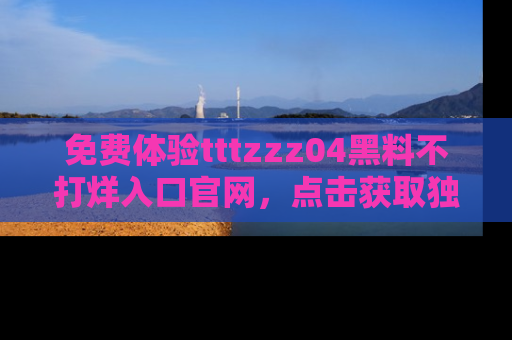 免费体验tttzzz04黑料不打烊入口官网，点击获取独家链接吧