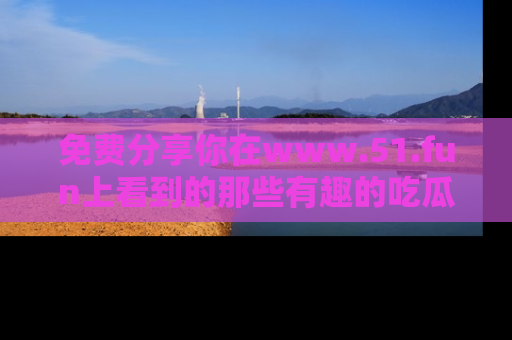 免费分享你在www.51.fun上看到的那些有趣的吃瓜趣闻吧！