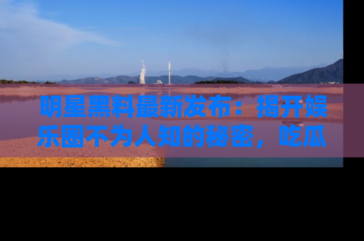 明星黑料最新发布：揭开娱乐圈不为人知的秘密，吃瓜者们请注意！