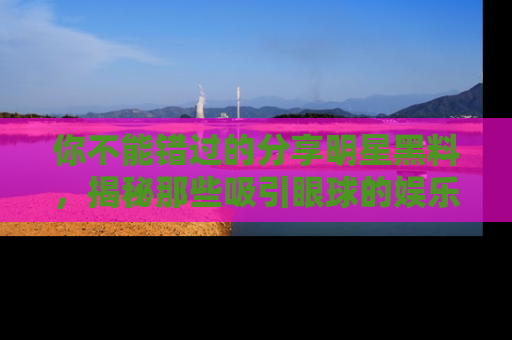 你不能错过的分享明星黑料，揭秘那些吸引眼球的娱乐新闻。
