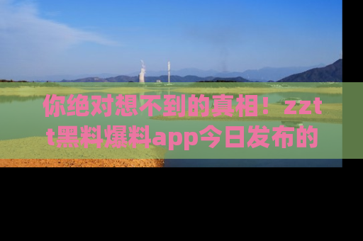 你绝对想不到的真相！zztt黑料爆料app今日发布的黑料让人叫绝！