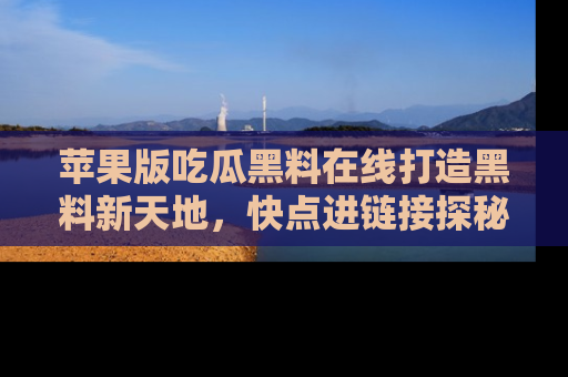 苹果版吃瓜黑料在线打造黑料新天地，快点进链接探秘！