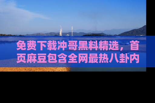 免费下载冲哥黑料精选，首页麻豆包含全网最热八卦内容