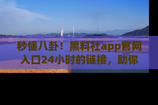 秒懂八卦！黑料社app官网入口24小时的链接，助你及时获取热搜焦点
