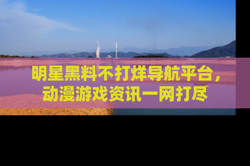 明星黑料不打烊导航平台，动漫游戏资讯一网打尽