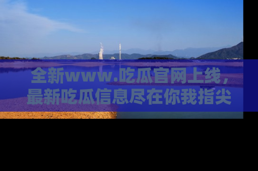 全新www.吃瓜官网上线，最新吃瓜信息尽在你我指尖！