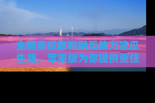 全新黑瓜吃料网页助力吃瓜生涯，苹果版为你提供更佳体验！