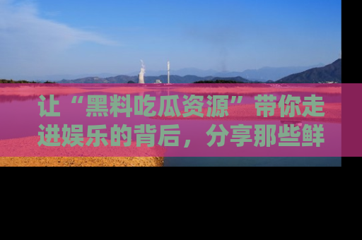 让“黑料吃瓜资源”带你走进娱乐的背后，分享那些鲜为人知的黑料，成为吃瓜界的资深玩家！