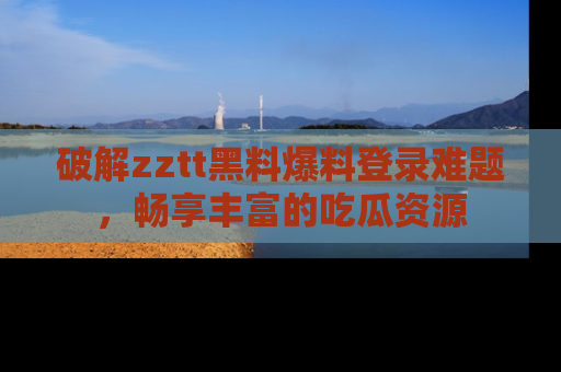 破解zztt黑料爆料登录难题，畅享丰富的吃瓜资源