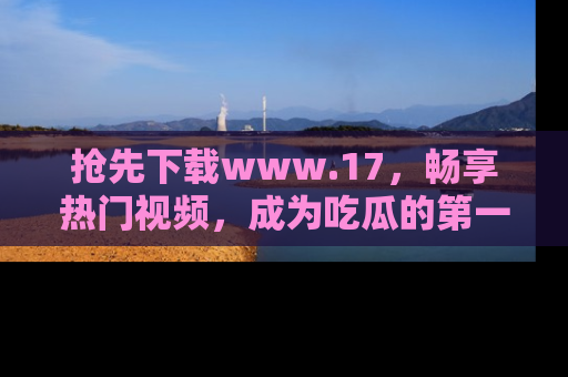 抢先下载www.17，畅享热门视频，成为吃瓜的第一手信息者！