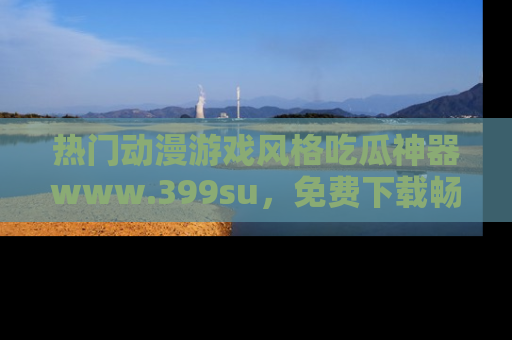热门动漫游戏风格吃瓜神器www.399su，免费下载畅享精彩