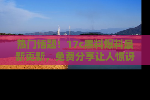 热门话题！17c黑料爆料最新更新，免费分享让人惊讶的事实！