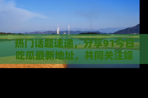 热门话题速递，分享91今日吃瓜最新地址，共同关注娱乐圈的风云变幻！