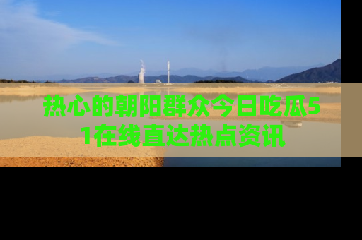 热心的朝阳群众今日吃瓜51在线直达热点资讯