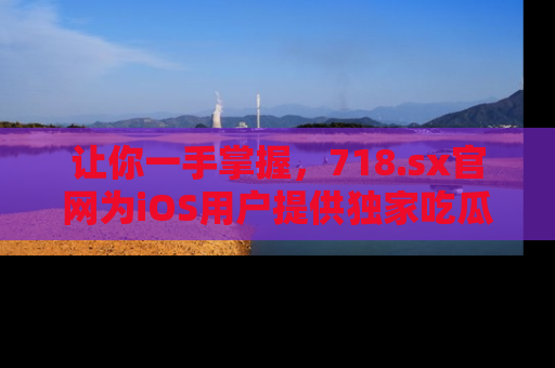 让你一手掌握，718.sx官网为iOS用户提供独家吃瓜内容！