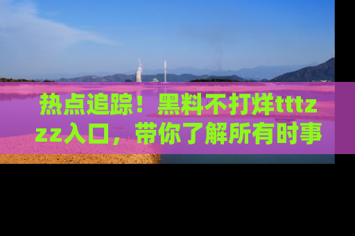 热点追踪！黑料不打烊tttzzz入口，带你了解所有时事动态，赶紧打开网址链接！