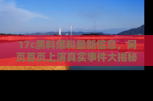17c黑料爆料最新信息,网页首页上演真实事件大揭秘