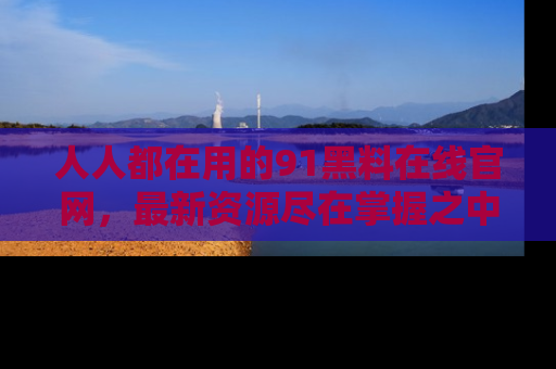 人人都在用的91黑料在线官网,最新资源尽在掌握之中