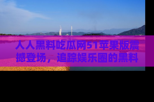 人人黑料吃瓜网51苹果版震撼登场，追踪娱乐圈的黑料与热闻