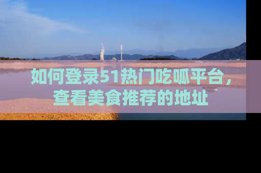 如何登录51热门吃呱平台，查看美食推荐的地址