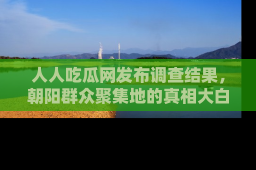 人人吃瓜网发布调查结果，朝阳群众聚集地的真相大白