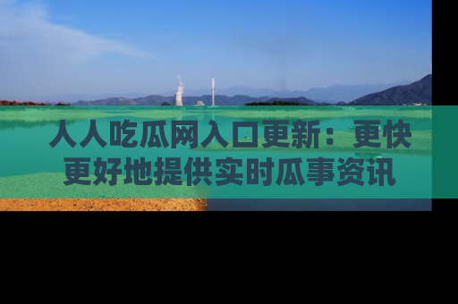 人人吃瓜网入口更新:更快更好地提供实时瓜事资讯