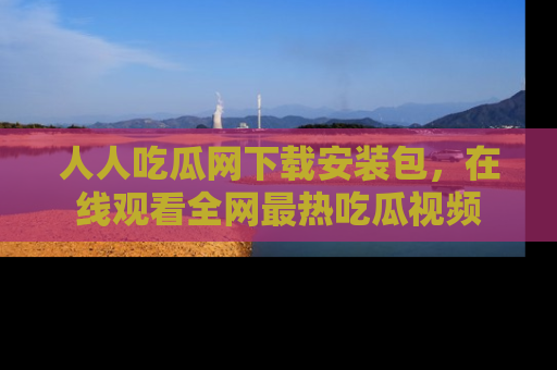 人人吃瓜网下载安装包，在线观看全网最热吃瓜视频