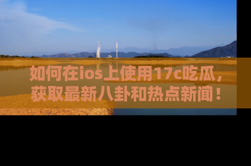 如何在ios上使用17c吃瓜，获取最新八卦和热点新闻！