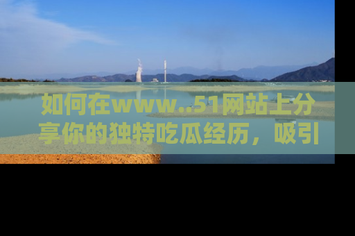 如何在www..51网站上分享你的独特吃瓜经历，吸引更多用户关注