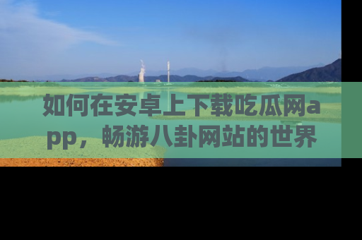 如何在安卓上下载吃瓜网app,畅游八卦网站的世界