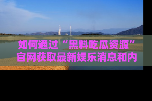 如何通过“黑料吃瓜资源”官网获取最新娱乐消息和内幕爆料