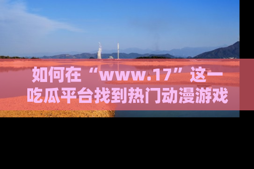 如何在“www.17”这一吃瓜平台找到热门动漫游戏风格的链接?