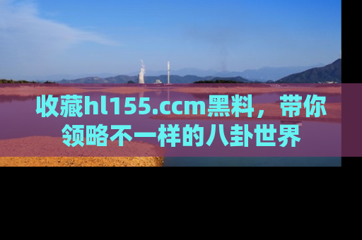 收藏hl155.ccm黑料,带你领略不一样的八卦世界