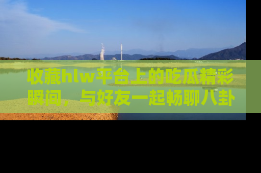 收藏hlw平台上的吃瓜精彩瞬间,与好友一起畅聊八卦趣闻!