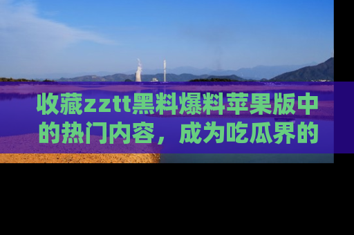 收藏zztt黑料爆料苹果版中的热门内容,成为吃瓜界的资深玩家!