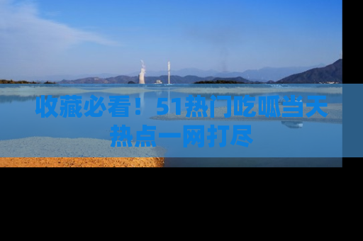 收藏必看!51热门吃呱当天热点一网打尽