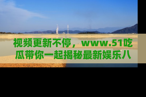 视频更新不停,www.51吃瓜带你一起揭秘最新娱乐八卦,畅享信息盛宴!