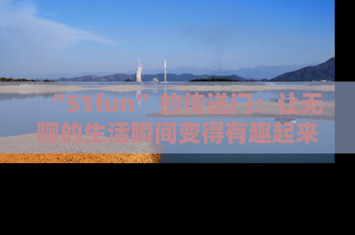 “51fun”的传送门:让无聊的生活瞬间变得有趣起来!