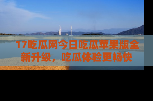 17吃瓜网今日吃瓜苹果版全新升级，吃瓜体验更畅快