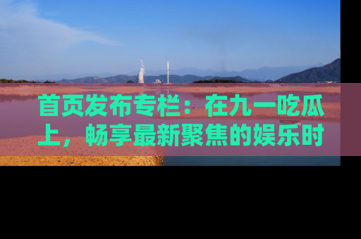 首页发布专栏:在九一吃瓜上,畅享最新聚焦的娱乐时讯