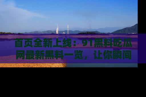 首页全新上线:91黑料吃瓜网最新黑料一览,让你瞬间掌握