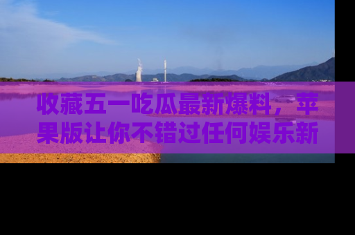 收藏五一吃瓜最新爆料,苹果版让你不错过任何娱乐新闻