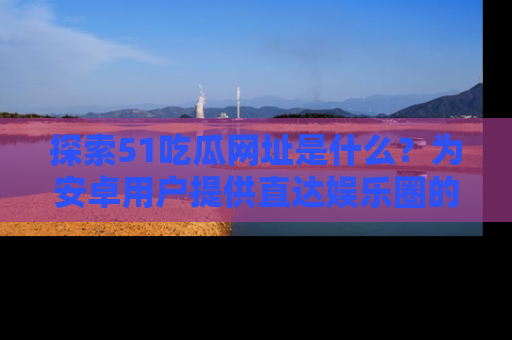 探索51吃瓜网址是什么？为安卓用户提供直达娱乐圈的途径