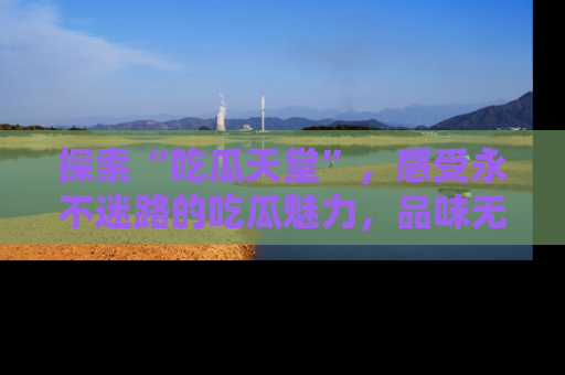 探索“吃瓜天堂”，感受永不迷路的吃瓜魅力，品味无尽的美食！